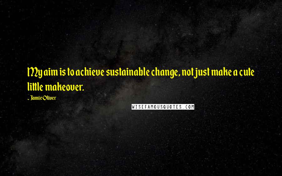 Jamie Oliver Quotes: My aim is to achieve sustainable change, not just make a cute little makeover.