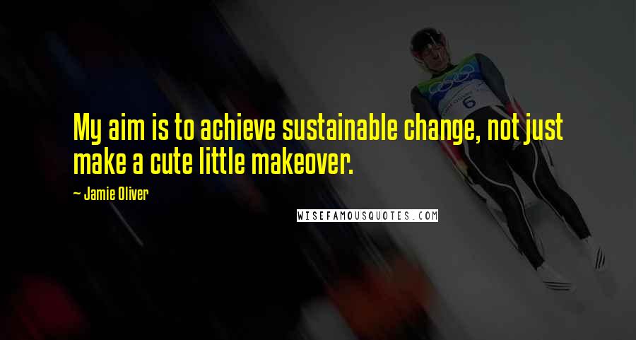 Jamie Oliver Quotes: My aim is to achieve sustainable change, not just make a cute little makeover.