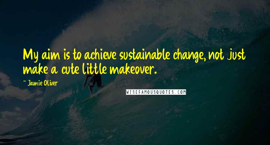 Jamie Oliver Quotes: My aim is to achieve sustainable change, not just make a cute little makeover.