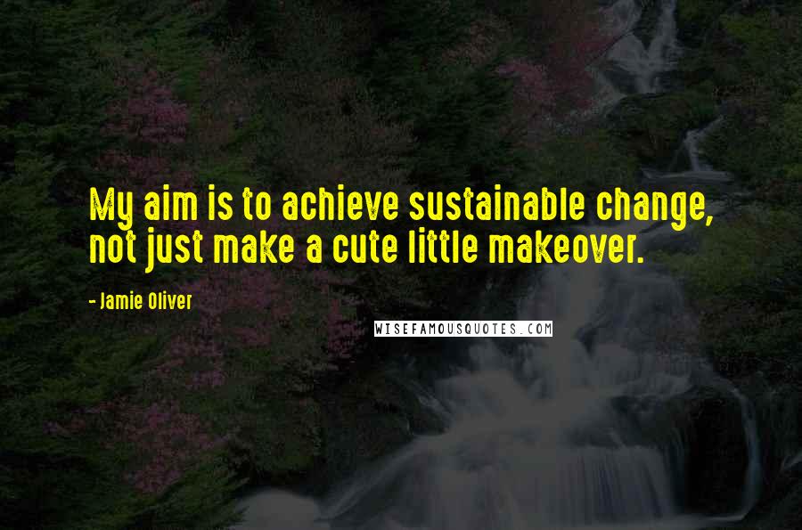 Jamie Oliver Quotes: My aim is to achieve sustainable change, not just make a cute little makeover.