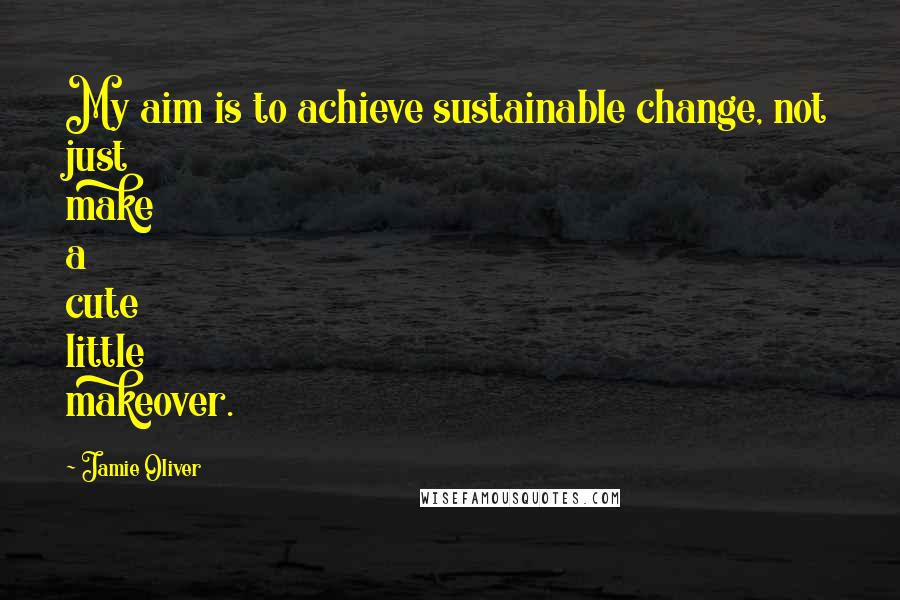 Jamie Oliver Quotes: My aim is to achieve sustainable change, not just make a cute little makeover.