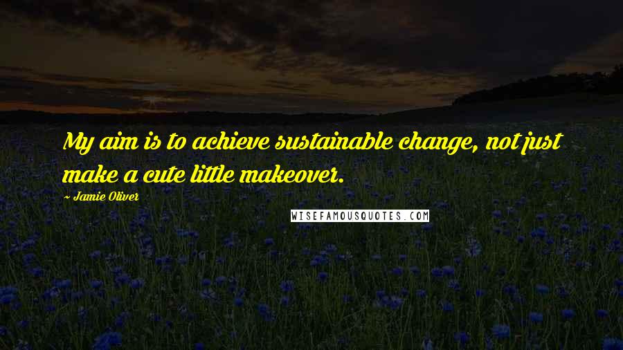 Jamie Oliver Quotes: My aim is to achieve sustainable change, not just make a cute little makeover.