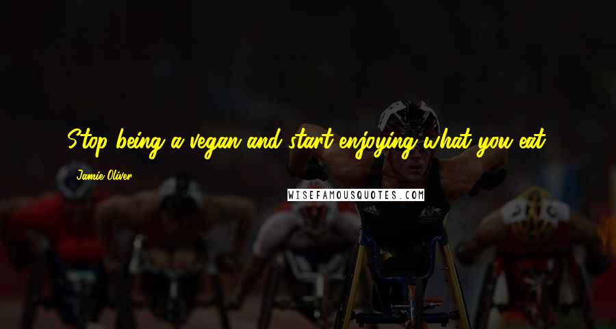 Jamie Oliver Quotes: Stop being a vegan and start enjoying what you eat.