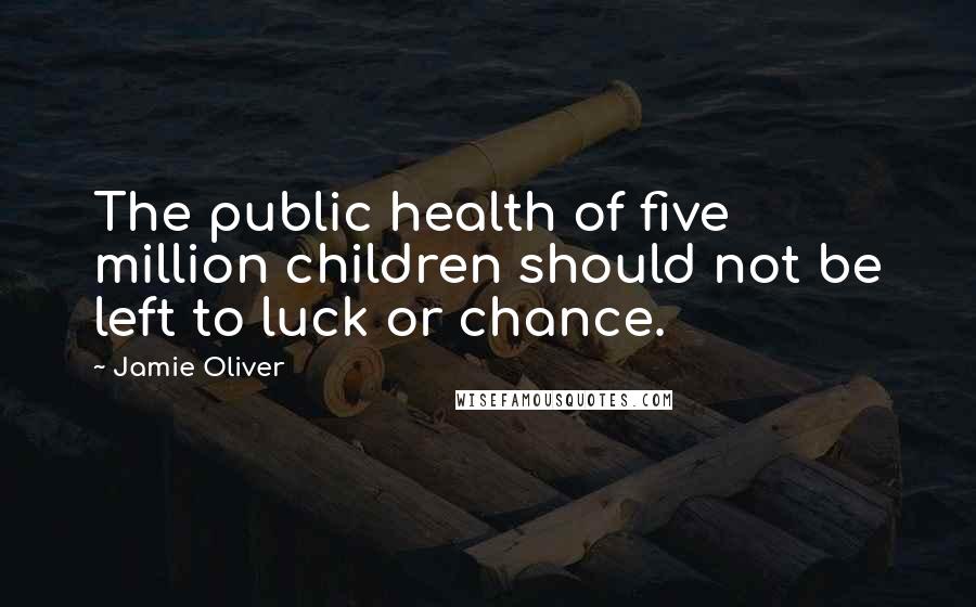 Jamie Oliver Quotes: The public health of five million children should not be left to luck or chance.