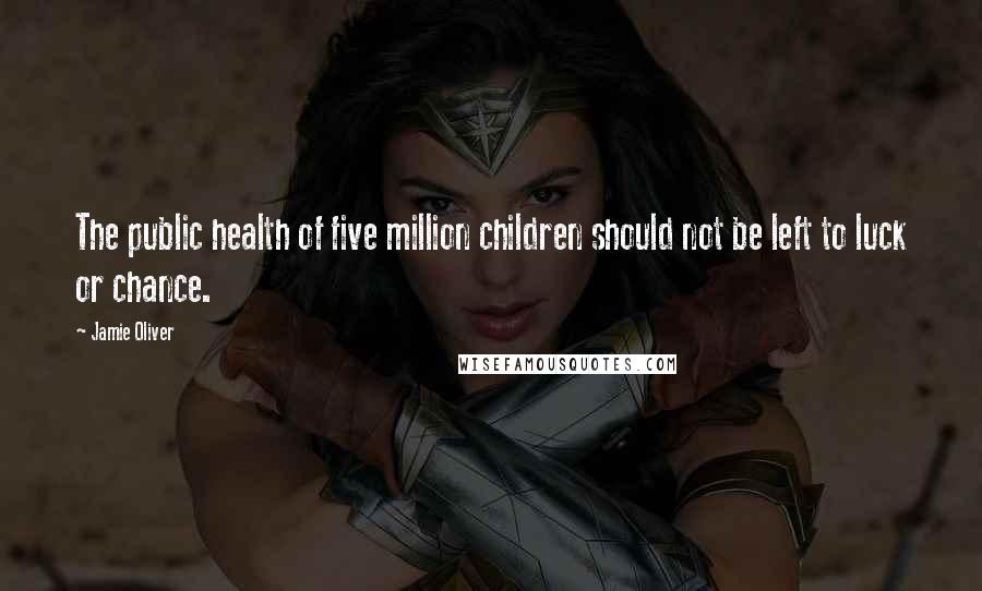 Jamie Oliver Quotes: The public health of five million children should not be left to luck or chance.