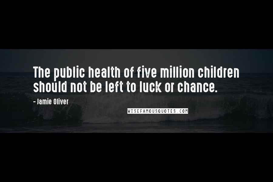 Jamie Oliver Quotes: The public health of five million children should not be left to luck or chance.