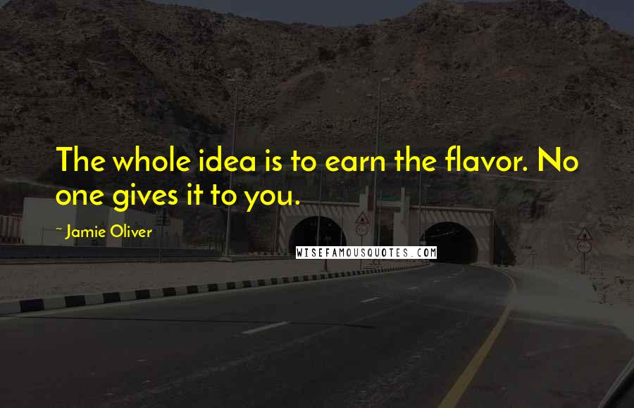 Jamie Oliver Quotes: The whole idea is to earn the flavor. No one gives it to you.