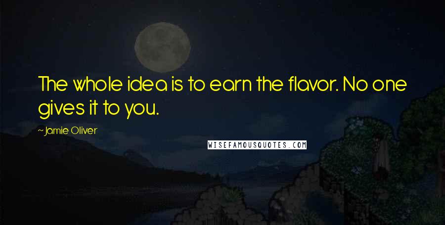 Jamie Oliver Quotes: The whole idea is to earn the flavor. No one gives it to you.