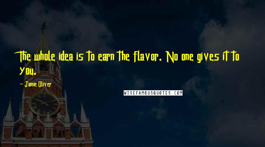 Jamie Oliver Quotes: The whole idea is to earn the flavor. No one gives it to you.