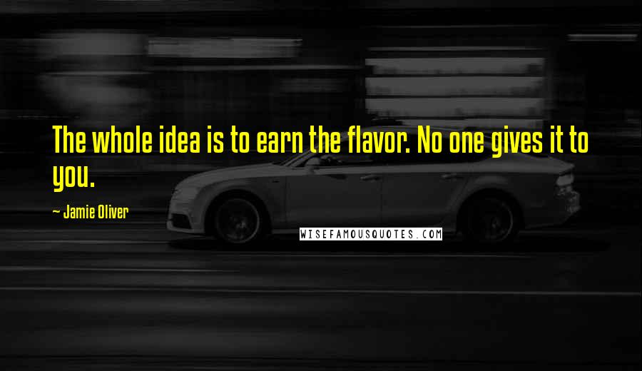 Jamie Oliver Quotes: The whole idea is to earn the flavor. No one gives it to you.