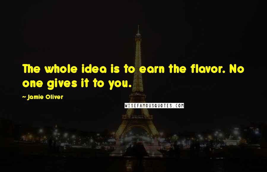 Jamie Oliver Quotes: The whole idea is to earn the flavor. No one gives it to you.