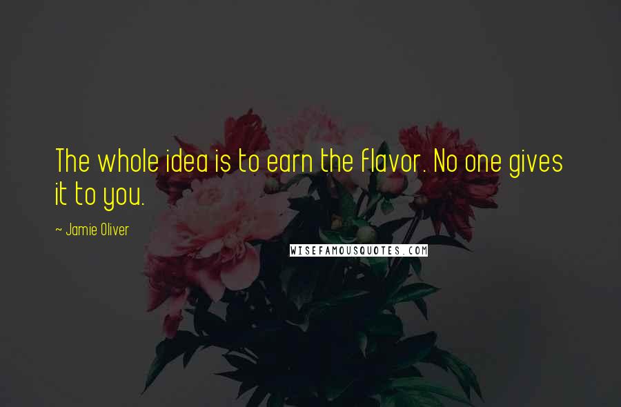 Jamie Oliver Quotes: The whole idea is to earn the flavor. No one gives it to you.