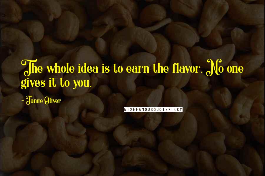 Jamie Oliver Quotes: The whole idea is to earn the flavor. No one gives it to you.