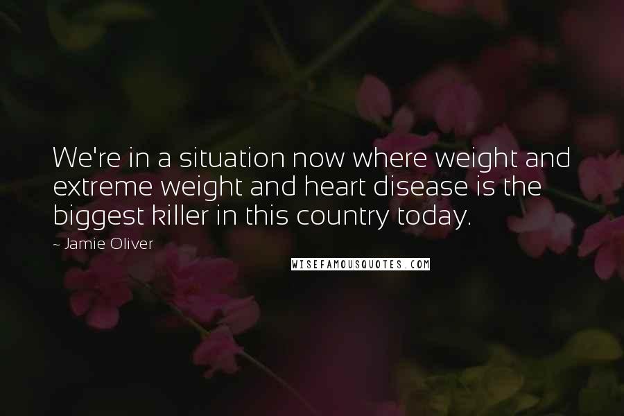 Jamie Oliver Quotes: We're in a situation now where weight and extreme weight and heart disease is the biggest killer in this country today.