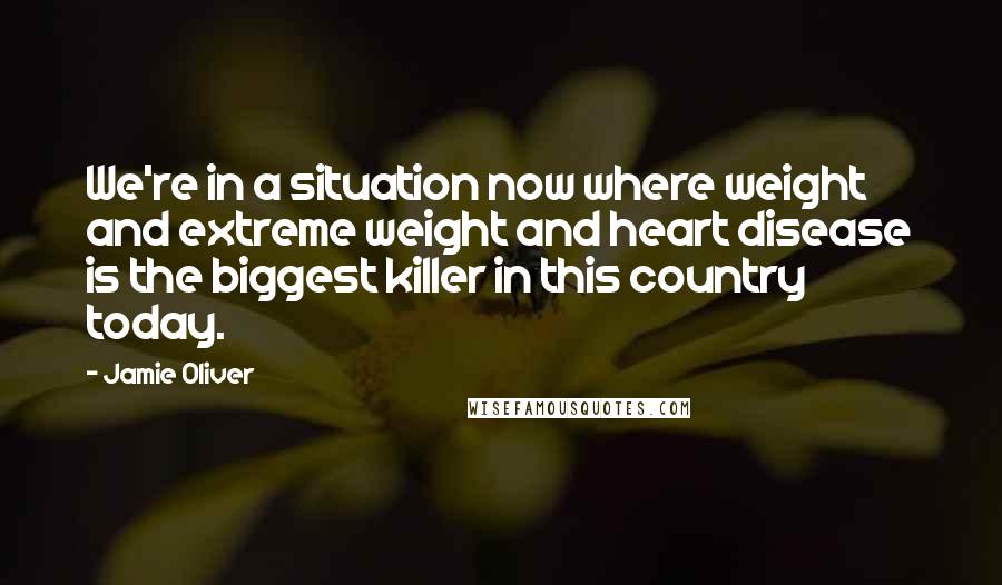 Jamie Oliver Quotes: We're in a situation now where weight and extreme weight and heart disease is the biggest killer in this country today.