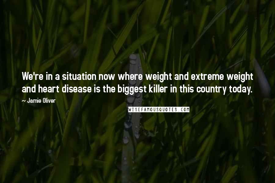 Jamie Oliver Quotes: We're in a situation now where weight and extreme weight and heart disease is the biggest killer in this country today.