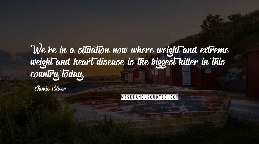 Jamie Oliver Quotes: We're in a situation now where weight and extreme weight and heart disease is the biggest killer in this country today.