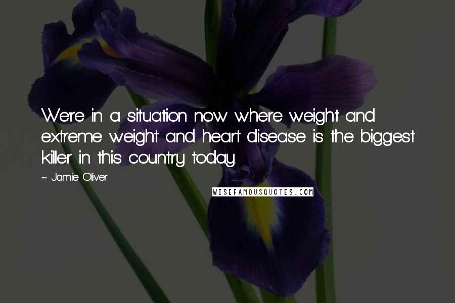 Jamie Oliver Quotes: We're in a situation now where weight and extreme weight and heart disease is the biggest killer in this country today.