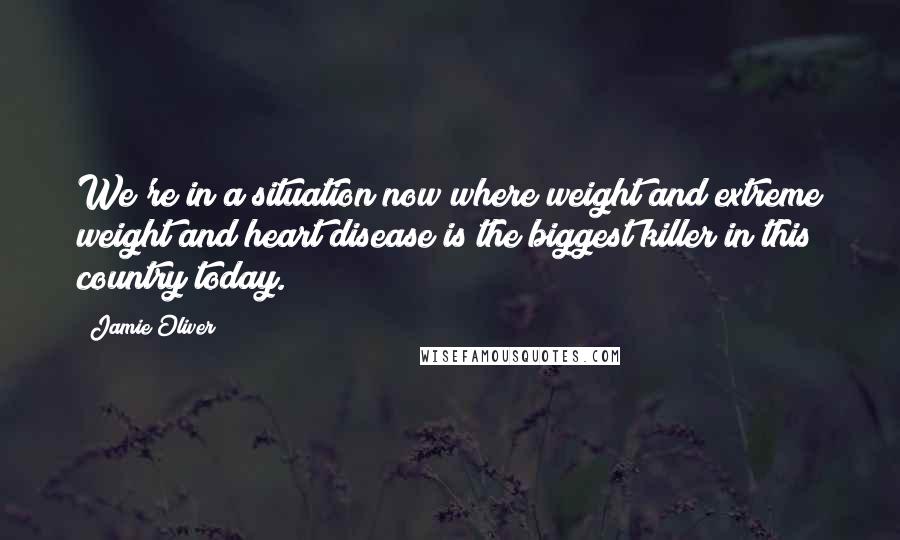 Jamie Oliver Quotes: We're in a situation now where weight and extreme weight and heart disease is the biggest killer in this country today.