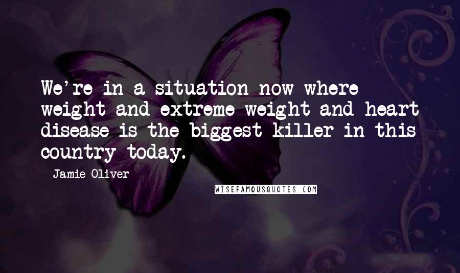 Jamie Oliver Quotes: We're in a situation now where weight and extreme weight and heart disease is the biggest killer in this country today.