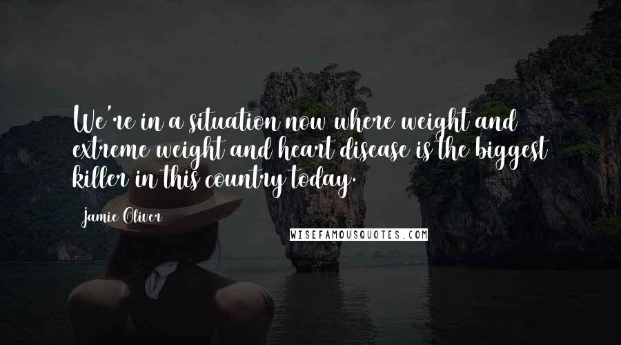 Jamie Oliver Quotes: We're in a situation now where weight and extreme weight and heart disease is the biggest killer in this country today.