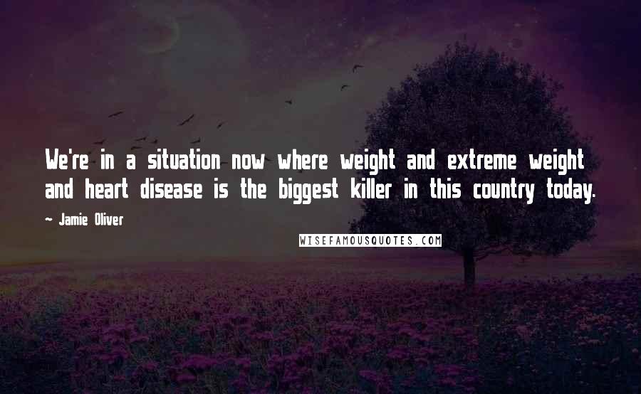 Jamie Oliver Quotes: We're in a situation now where weight and extreme weight and heart disease is the biggest killer in this country today.