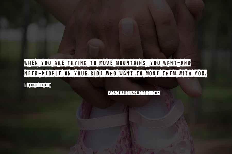 Jamie Oliver Quotes: When you are trying to move mountains, you want-and need-people on your side who want to move them with you.