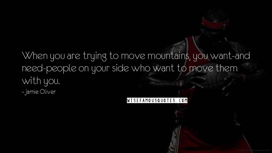 Jamie Oliver Quotes: When you are trying to move mountains, you want-and need-people on your side who want to move them with you.