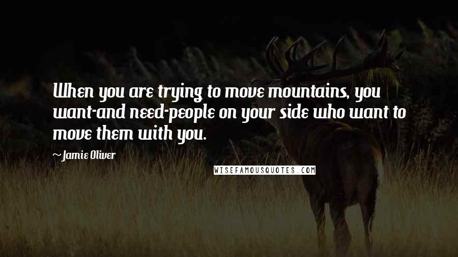 Jamie Oliver Quotes: When you are trying to move mountains, you want-and need-people on your side who want to move them with you.