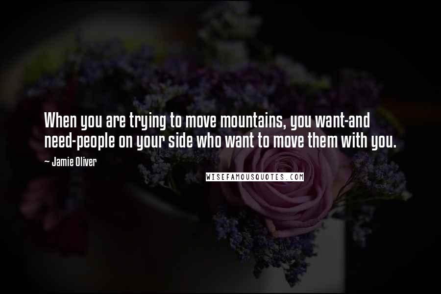 Jamie Oliver Quotes: When you are trying to move mountains, you want-and need-people on your side who want to move them with you.