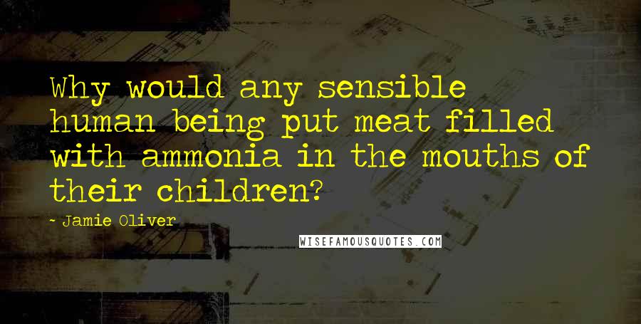 Jamie Oliver Quotes: Why would any sensible human being put meat filled with ammonia in the mouths of their children?