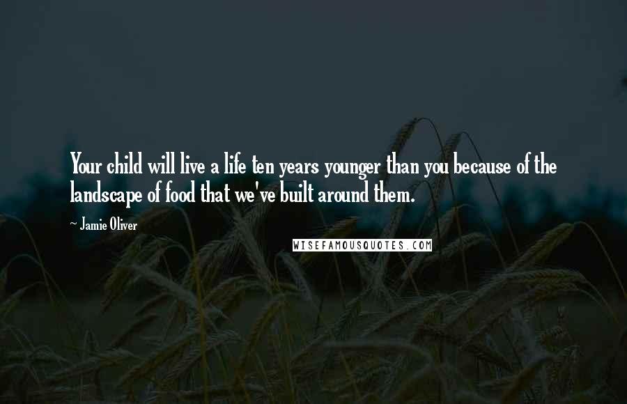 Jamie Oliver Quotes: Your child will live a life ten years younger than you because of the landscape of food that we've built around them.