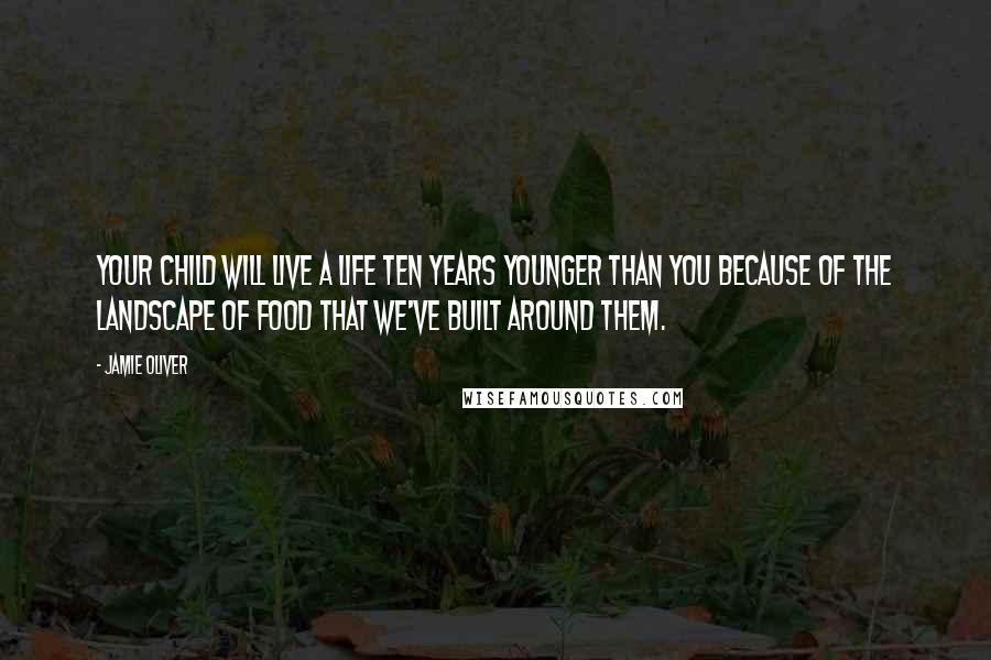 Jamie Oliver Quotes: Your child will live a life ten years younger than you because of the landscape of food that we've built around them.