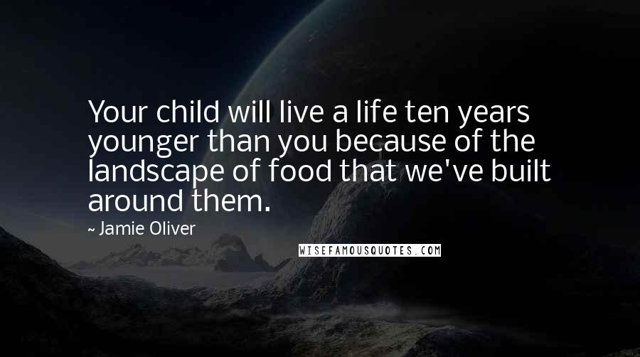 Jamie Oliver Quotes: Your child will live a life ten years younger than you because of the landscape of food that we've built around them.