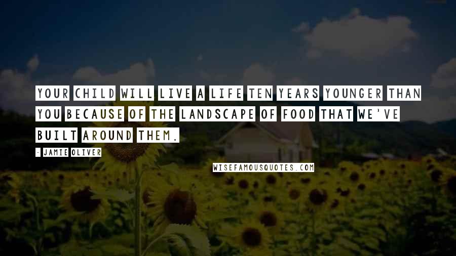 Jamie Oliver Quotes: Your child will live a life ten years younger than you because of the landscape of food that we've built around them.