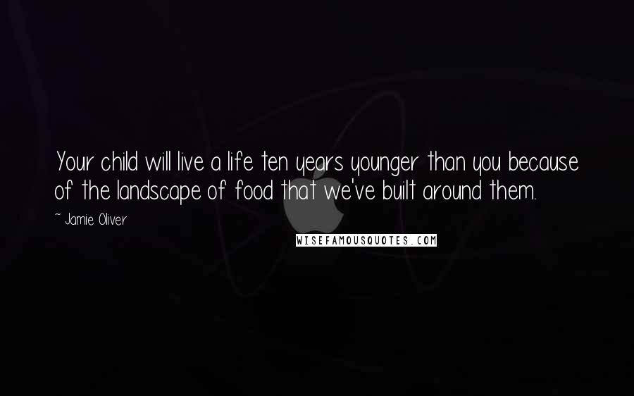 Jamie Oliver Quotes: Your child will live a life ten years younger than you because of the landscape of food that we've built around them.