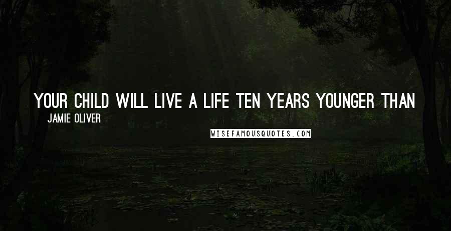 Jamie Oliver Quotes: Your child will live a life ten years younger than you because of the landscape of food that we've built around them.