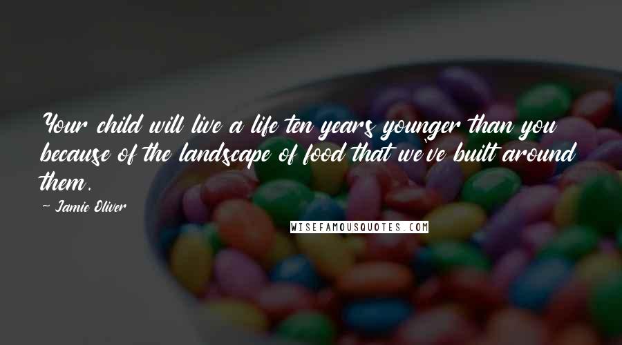 Jamie Oliver Quotes: Your child will live a life ten years younger than you because of the landscape of food that we've built around them.