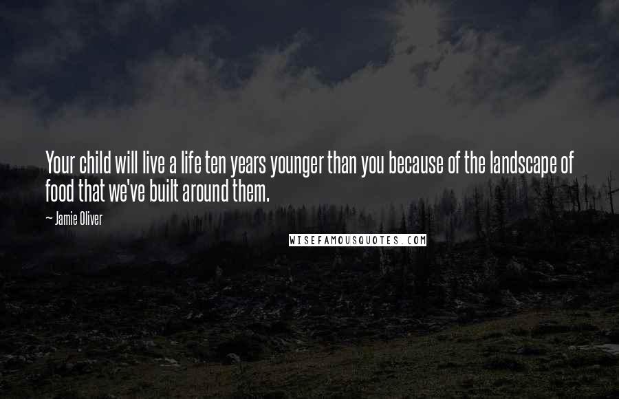 Jamie Oliver Quotes: Your child will live a life ten years younger than you because of the landscape of food that we've built around them.