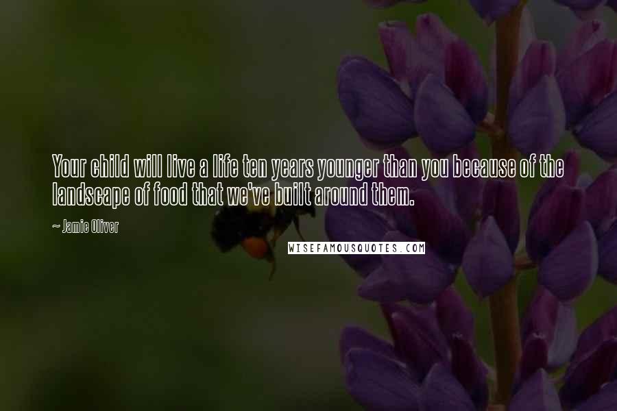 Jamie Oliver Quotes: Your child will live a life ten years younger than you because of the landscape of food that we've built around them.