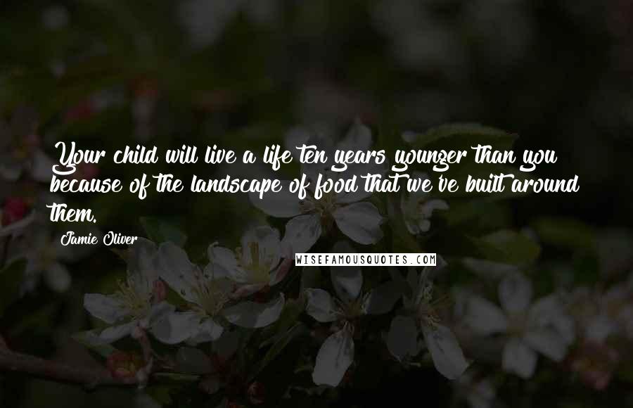 Jamie Oliver Quotes: Your child will live a life ten years younger than you because of the landscape of food that we've built around them.