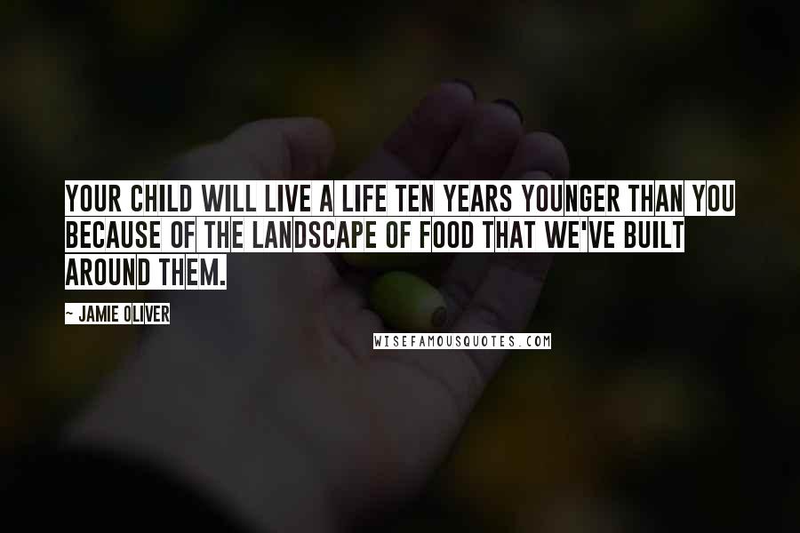 Jamie Oliver Quotes: Your child will live a life ten years younger than you because of the landscape of food that we've built around them.