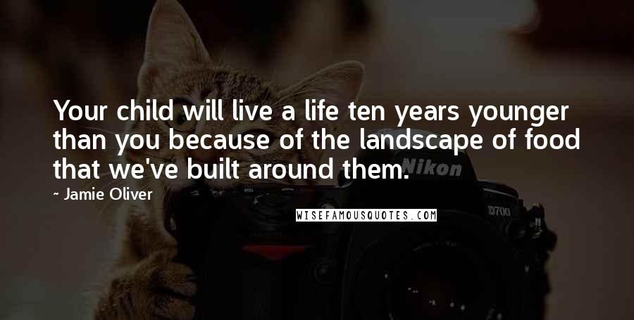 Jamie Oliver Quotes: Your child will live a life ten years younger than you because of the landscape of food that we've built around them.