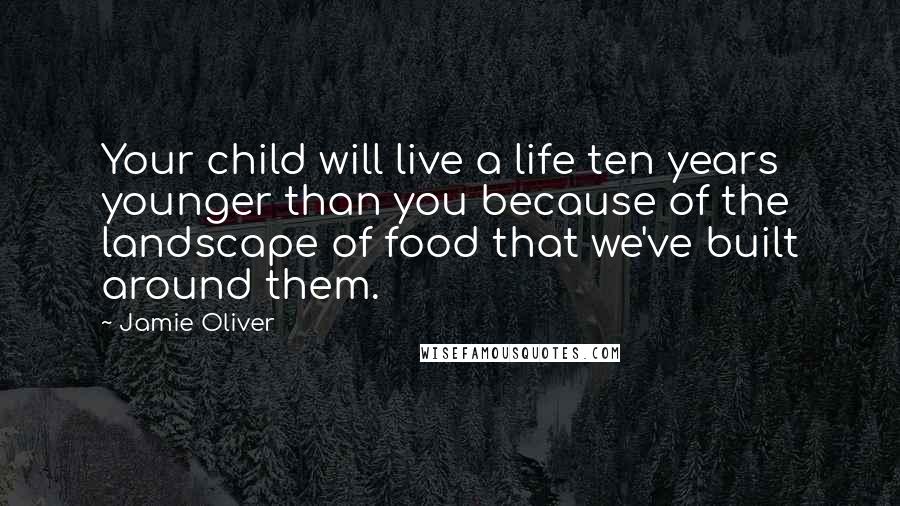 Jamie Oliver Quotes: Your child will live a life ten years younger than you because of the landscape of food that we've built around them.