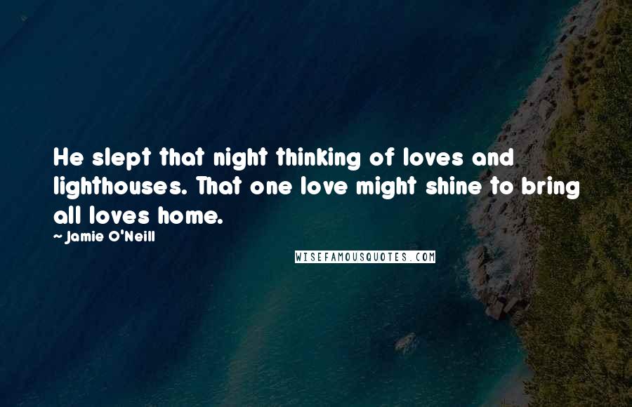 Jamie O'Neill Quotes: He slept that night thinking of loves and lighthouses. That one love might shine to bring all loves home.