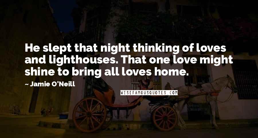 Jamie O'Neill Quotes: He slept that night thinking of loves and lighthouses. That one love might shine to bring all loves home.