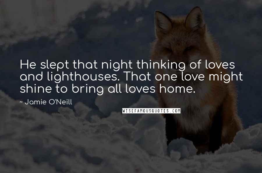 Jamie O'Neill Quotes: He slept that night thinking of loves and lighthouses. That one love might shine to bring all loves home.