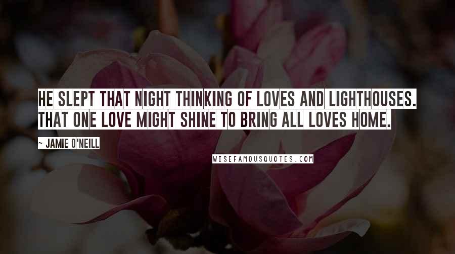 Jamie O'Neill Quotes: He slept that night thinking of loves and lighthouses. That one love might shine to bring all loves home.