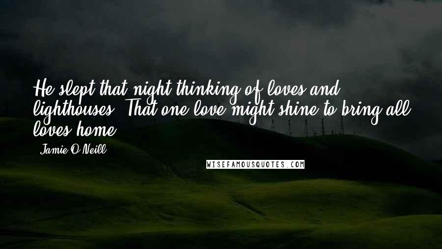 Jamie O'Neill Quotes: He slept that night thinking of loves and lighthouses. That one love might shine to bring all loves home.