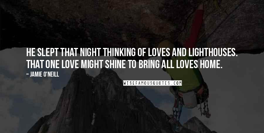 Jamie O'Neill Quotes: He slept that night thinking of loves and lighthouses. That one love might shine to bring all loves home.